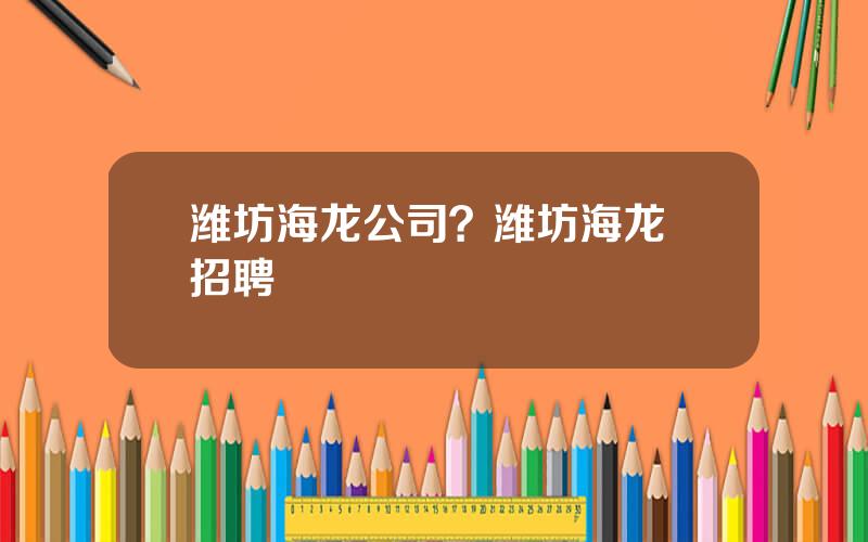潍坊海龙公司？潍坊海龙 招聘